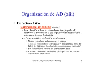 Organización de AD (xiii)
• Estructura física
C t l d d d i i– Controladores de dominio (continúa…)
• La replicación se hace en intervalos de tiempo, pudiendo
establecer la frecuencia a la que se producen las replicaciones
entre controladores de dominio
• AD usa un modelo replicación multimaestro:
– Ningún controlador del dominio es el maestrog
– Todos los controladores son “iguales” y contienen una copia de
la BD del directorio. (En realidad todos los controladores son “casi iguales”)
– Los controladores replican los cambios entre ellosp
– Cualquier controlador de dominio puede procesar los cambios
del directorio y replicarlos
Tema 13. Configuración de Active Directory 19
 
