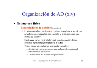 Organización de AD (xiv)
• Estructura física
– Controladores de dominio (continúa…)
• Los controladores de dominio replican inmediatamente ciertas
actualizaciones urgentes por ejemplo la eliminación de unaactualizaciones urgentes, por ejemplo la eliminación de una
cuenta de usuario
• Establecer varios controladores de dominio dentro de un
dominio permite tener tolerancia a fallos
• Todos tienen asignadas las mismas tareas salvo:
– Servidor de cabeza de puente para replicar información delServidor de cabeza de puente para replicar información del
directorio con otros sitios
– Las funciones del maestro de operaciones
Tema 13. Configuración de Active Directory 20
 