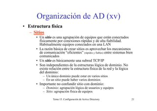 Organización de AD (xv)Organización de AD (xv)
• Estructura física
– Sitios
• Un sitio es una agrupación de equipos que están conectados
físicamente por conexiones rápidas y de alta fiabilidad.
Habitualmente equipos conectados en una LAN
• La razón básica de crear sitios es aprovechar los mecanismos
de comunicación “eficientes” (rápidos y fiables) entre sistemas bien
com nicadoscomunicados
• Un sitio es básicamente una subred TCP/IP
• Son independientes de la estructuras lógica de dominio. No
existe relación entre la estructura física de la red y la lógicaexiste relación entre la estructura física de la red y la lógica
del dominio:
– Un único dominio puede estar en varios sitios
– En un sitio puede haber varios dominiosEn un sitio puede haber varios dominios
• Importante no confundir sitio con dominio:
– Dominio: agrupación lógica de usuarios y equipos
– Sitio: agrupación física de equipos
Tema 13. Configuración de Active Directory 21
 