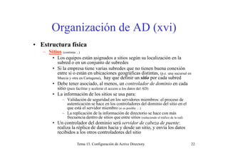 Organi ación de AD ( i)Organización de AD (xvi)
• Estructura física• Estructura física
– Sitios (continúa ...)
• Los equipos están asignados a sitios según su localización en la
subred o en un conjunto de subredessubred o en un conjunto de subredes
• Si la empresa tiene varias subredes que no tienen buena conexión
entre sí o están en ubicaciones geográficas distintas, (p.e. una sucursal en
Murcia y otra en Cartagena), hay que definir un sitio por cada subred
• Debe tener asociado, al menos, un controlador de dominio en cada
sitio (para facilitar y acelerar el acceso a los datos del AD)
• La información de los sitios se usa para:
V lid ió d id d l id i b l d– Validación de seguridad en los servidores miembros: el proceso de
autenticación se hace en los controladores del dominio del sitio en el
que está el servidor miembro (si es posible …)
– La replicación de la información de directorio se hace con más
frecuencia dentro de sitios que entre sitios ( d i d l t áfi d l d)frecuencia dentro de sitios que entre sitios (reduciendo el tráfico de la red)
• Un controlador del dominio será servidor de cabeza de puente:
realiza la réplica de datos hacia y desde un sitio, y envía los datos
recibidos a los otros controladores del sitio
Tema 13. Configuración de Active Directory 22
 