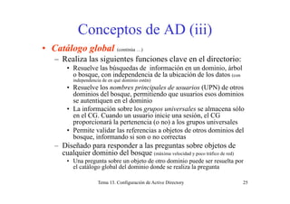 Conceptos de AD (iii)Conceptos de AD (iii)
• Catálogo global (continúa …)
– Realiza las siguientes funciones clave en el directorio:
• Resuelve las búsquedas de información en un dominio, árbol
o bosque, con independencia de la ubicación de los datos (con
i d d i d é d i i é )independencia de en qué dominio estén)
• Resuelve los nombres principales de usuarios (UPN) de otros
dominios del bosque, permitiendo que usuarios esos dominios
se autentiquen en el dominiose autentiquen en el dominio
• La información sobre los grupos universales se almacena sólo
en el CG. Cuando un usuario inicie una sesión, el CG
proporcionará la pertenencia (o no) a los grupos universalesp p p ( ) g p
• Permite validar las referencias a objetos de otros dominios del
bosque, informando si son o no correctas
– Diseñado para responder a las preguntas sobre objetos dep p p g j
cualquier dominio del bosque (máxima velocidad y poco tráfico de red)
• Una pregunta sobre un objeto de otro dominio puede ser resuelta por
el catálogo global del dominio donde se realiza la pregunta
Tema 13. Configuración de Active Directory 25
 