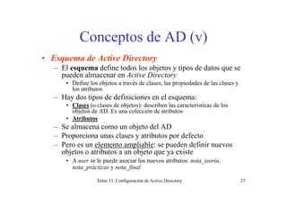 C d AD ( )Conceptos de AD (v)
E d A i Di• Esquema de Active Directory
– El esquema define todos los objetos y tipos de datos que se
pueden almacenar en Active Directoryp y
• Define los objetos a través de clases, las propiedades de las clases y
los atributos
– Hay dos tipos de definiciones en el esquema:y p q
• Clases (o clases de objetos): describen las características de los
objetos de AD. Es una colección de atributos
• Atributos
l bj d l– Se almacena como un objeto del AD
– Proporciona unas clases y atributos por defecto
– Pero es un elemento ampliable: se pueden definir nuevosPero es un elemento ampliable: se pueden definir nuevos
objetos o atributos a un objeto que ya existe
• A user se le puede asociar los nuevos atributos: nota_teoría,
nota prácticas y nota final
Tema 13. Configuración de Active Directory 27
_p y _f
 