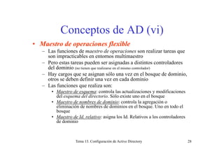 Conceptos de AD (vi)
• Maestro de operaciones flexible• Maestro de operaciones flexible
– Las funciones de maestro de operaciones son realizar tareas que
son impracticables en entornos multimaestro
P d i d di i l d– Pero estas tareas pueden ser asignadas a distintos controladores
del dominio (no tienen que realizarse en el mismo controlador)
– Hay cargos que se asignan sólo una vez en el bosque de dominio,
otros se deben definir una vez en cada dominiootros se deben definir una vez en cada dominio
– Las funciones que realiza son:
• Maestro de esquema: controla las actualizaciones y modificaciones
del esquema del directorio Sólo existe uno en el bosquedel esquema del directorio. Sólo existe uno en el bosque
• Maestro de nombres de dominio: controla la agregación o
eliminación de nombres de dominios en el bosque. Uno en todo el
bosque
• Maestro de Id. relativo: asigna los Id. Relativos a los controladores
de dominio
Tema 13. Configuración de Active Directory 28
 