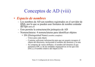 Conceptos de AD (viii)Conceptos de AD (viii)
• Espacio de nombres• Espacio de nombres
– Los nombres de AD son nombres registrados en el servidor de
DNS, por lo que se pueden usar formatos de nombre estándar
d l tidel tipo aso.es
– Esto permite la estructuración jerárquica de AD
– Nomenclaturas: 4 nomenclaturas para identificar objetosp j
• DN (Distinguished Name) (nombre completo)
– Único para cada objeto
– Contiene suficiente información para que un usuario recupere elp q p
objeto del directorio, incluyendo el nombre del dominio y la ruta
– Se compone de varios atributos: el nombre del dominio al que
pertenece (DC) y de las unidades organizativas en las que está
(OU) y el nombre relativo del objeto (CN)(OU) y el nombre relativo del objeto (CN)
Tema 13. Configuración de Active Directory 30
 