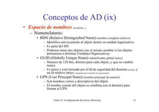 Conceptos de AD (ix)Conceptos de AD (ix)
• Espacio de nombres (continúa...)
– Nomenclaturas:
• RDN (Relative Distinguished Name) (nombre completo relativo)
– Identifica unívocamente al objeto dentro su unidad organizativaj g
– Es parte del DN
– Podemos tener dos objetos con el mismo nombre si los objetos
pertenecen a distintas Unidades Organizativas
• GUID (Globally Unique Name) (identificador global único)
– Número de 128 bits, distinto para cada objeto, y que no cambia
nunca
E ú i tá f d l Id d id d d l d i i– Es único y está formado por el Id de seguridad del dominio (prefijo) y
un Id relativo único, (asignado por el maestro de operaciones)
• UPN (User Principal Name) (nombre principal de usuario)
Son nombres cortos y descriptivos del objeto– Son nombres cortos y descriptivos del objeto
– El nombre común del objeto se combina con el dominio para
formar el UPN
Tema 13. Configuración de Active Directory 31
 