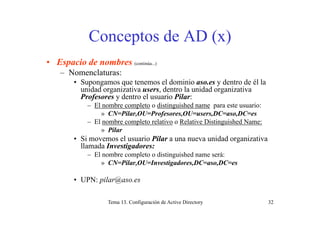 Conceptos de AD (x)Conceptos de AD (x)
• Espacio de nombres• Espacio de nombres (continúa...)
– Nomenclaturas:
• Supongamos que tenemos el dominio aso.es y dentro de él la
id d i ti d t l id d i tiunidad organizativa users, dentro la unidad organizativa
Profesores y dentro el usuario Pilar:
– El nombre completo o distinguished name para este usuario:
» CN=Pilar OU=Profesores OU=users DC=aso DC=es» CN=Pilar,OU=Profesores,OU=users,DC=aso,DC=es
– El nombre completo relativo o Relative Distinguished Name:
» Pilar
• Si movemos el usuario Pilar a una nueva unidad organizativa• Si movemos el usuario Pilar a una nueva unidad organizativa
llamada Investigadores:
– El nombre completo o distinguished name será:
» CN=Pilar,OU=Investigadores,DC=aso,DC=es» CN Pilar,OU Investigadores,DC aso,DC es
• UPN: pilar@aso.es
Tema 13. Configuración de Active Directory 32
 