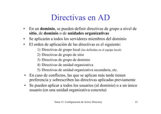 Directivas en ADDirectivas en AD
• En un dominio, se pueden definir directivas de grupo a nivel de
sitio, de dominio o de unidades organizativas
• Se aplicarán a todos los servidores miembros del dominio
• El orden de aplicación de las directivas es el siguiente:• El orden de aplicación de las directivas es el siguiente:
1) Directivas de grupo local (las definidas en el equipo local)
2) Directivas de grupo de sitio
3) Directivas de grupo de dominio
4) Directivas de unidad organizativa
5) Directivas de unidad organizativa secundaria etc5) Directivas de unidad organizativa secundaria, etc.
• En caso de conflictos, las que se aplican más tarde tienen
preferencia y sobrescriben las directivas aplicadas previamente
• Se pueden aplicar a todos los usuarios (al dominio) o a un único
usuario (en una unidad organizativa concreta)
Tema 13. Configuración de Active Directory 33
 