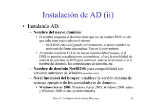 Instalación de AD (ii)( )
• Instalando AD:
– Nombre del nuevo dominio:
• El nombre asignado al dominio tiene que ser un nombre DNS válido
que debe estar registrado en el mismo
– Si el DNS está configurado correctamente, el nuevo nombre se
registrará de forma automática. Esto es lo conveniente
• Al instalar el primer CD de un nuevo dominio/árbol/bosque, si el
DNS no permite actualizaciones automáticas, ofrece la posibilidad de
instalar un servidor de DNS para controlar todo lo relacionado con el
nombre del dominio, los controladores de dominio, etc.
N b d d i i N tBIOS ibilid d– Nombre de dominio NetBIOS: para compatibilidad con
versiones anteriores de Windows (nombre corto)
– Nivel funcional del bosque: establece la versión mínima deq
sistema operativo de los controladores de dominio:
• Windows Server 2008, Windows Server 2003, Windows 2000 nativo
y Windows 2000 mixto (predeterminado),
Tema 13. Configuración de Active Directory 35
y (p )
 