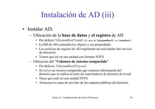 Instalación de AD (iii)( )
• Instalar AD:Instalar AD:
– Ubicación de la base de datos y el registro de AD
• Por defecto %SystemRoot%ntds (el valor de %SystemRoot% es c:windows)
• La BD de AD contendrá los objetos y sus propiedades
• Los archivos de registro de AD registrarán las actividades del servicio
de directorio
• Tienen que ser en una unidad con formato NTFS
– Ubicación del “Volumen de sistema compartido”
• Por defecto, %SystemRoot%sysvolPor defecto, %SystemRoot%sysvol
• Sysvol es un recurso compartido que contiene información del
dominio que se replica al resto de controladores de dominio de la red
• Tiene que estar en una unidad NTFSTiene que estar en una unidad NTFS
• Almacena la copia de servidor de las carpetas públicas del dominio
Tema 13. Configuración de Active Directory 36
 