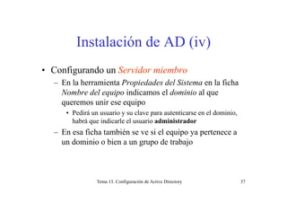 Instalación de AD (iv)
• Configurando un Servidor miembro
– En la herramienta Propiedades del Sistema en la ficha
Nombre del equipo indicamos el dominio al que
queremos unir ese equipoqueremos unir ese equipo
• Pedirá un usuario y su clave para autenticarse en el dominio,
habrá que indicarle el usuario administradorq
– En esa ficha también se ve si el equipo ya pertenece a
un dominio o bien a un grupo de trabajo
Tema 13. Configuración de Active Directory 37
 