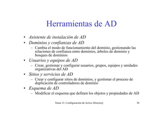 Herramientas de AD
• Asistente de instalación de AD
• Dominios y confianzas de ADy f
– Cambia el modo de funcionamiento del dominio, gestionando las
relaciones de confianza entre dominios, árboles de dominio y
bosques de dominios
• Usuarios y equipos de AD
– Crear, gestionar y configurar usuarios, grupos, equipos y unidades
organizativas del ADg
• Sitios y servicios de AD
– Crear y configurar sitios de dominios, y gestionar el proceso de
duplicación de controladores de dominioduplicación de controladores de dominio
• Esquema de AD
– Modificar el esquema que definen los objetos y propiedades de AD
Tema 13. Configuración de Active Directory 38
 
