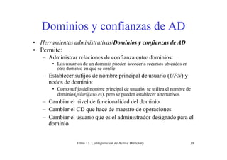 Dominios y confianzas de ADDominios y confianzas de AD
• Herramientas administrativas/Dominios y confianzas de ADHerramientas administrativas/Dominios y confianzas de AD
• Permite:
– Administrar relaciones de confianza entre dominios:
• Los usuarios de un dominio pueden acceder a recursos ubicados en
otro dominio en que se confíe
– Establecer sufijos de nombre principal de usuario (UPN) y
d d d i inodos de dominio:
• Como sufijo del nombre principal de usuario, se utiliza el nombre de
dominio (pilar@aso.es), pero se pueden establecer alternativos
– Cambiar el nivel de funcionalidad del dominio
– Cambiar el CD que hace de maestro de operaciones
Cambiar el s ario q e es el administrador designado para el– Cambiar el usuario que es el administrador designado para el
dominio
Tema 13. Configuración de Active Directory 39
 