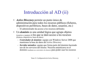 Introducción al AD (ii)
• Active Directory permite un punto único de
administración para todos los recursos públicos (ficheros,
di iti ifé i b d d t i t )dispositivos periféricos, bases de datos, usuarios, etc.)
– El administrador da acceso a los recursos definidos
• Un dominio es una unidad lógica que agrupa objetosUn dominio es una unidad lógica que agrupa objetos
(usuarios o equipos) a los que se dará acceso a los recursos
(ficheros, dispositivos, bases de datos)
Controlador de dominio: equipo con Windows Server 2008 que– Controlador de dominio: equipo con Windows Server 2008 que
mantienen la base de datos del Active Directory
– Servidor miembro: equipo que forma parte del dominio haciendo
uso de los servicios del mismo Necesita autenticarse en eluso de los servicios del mismo. Necesita autenticarse en el
dominio (mediante un controlador de dominio) para poder usar los recursos
Tema 13. Configuración de Active Directory 4
 