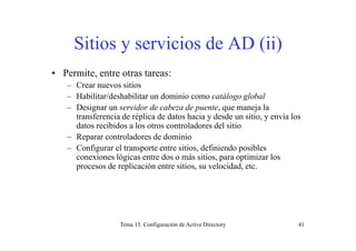 Siti i i d AD (ii)Sitios y servicios de AD (ii)
• Permite, entre otras tareas:
– Crear nuevos sitios
– Habilitar/deshabilitar un dominio como catálogo global– Habilitar/deshabilitar un dominio como catálogo global
– Designar un servidor de cabeza de puente, que maneja la
transferencia de réplica de datos hacia y desde un sitio, y envía los
datos recibidos a los otros controladores del sitiodatos recibidos a los otros controladores del sitio
– Reparar controladores de dominio
– Configurar el transporte entre sitios, definiendo posibles
i ló i d á i i i i lconexiones lógicas entre dos o más sitios, para optimizar los
procesos de replicación entre sitios, su velocidad, etc.
Tema 13. Configuración de Active Directory 41
 
