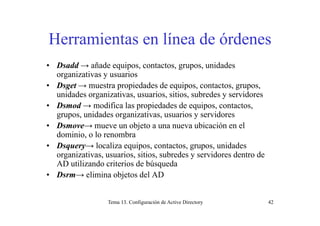 H i t lí d ó dHerramientas en línea de órdenes
• Dsadd → añade equipos, contactos, grupos, unidades
organizativas y usuarios
• Dsget → muestra propiedades de equipos, contactos, grupos,Dsget → muestra propiedades de equipos, contactos, grupos,
unidades organizativas, usuarios, sitios, subredes y servidores
• Dsmod → modifica las propiedades de equipos, contactos,
id d i ti i idgrupos, unidades organizativas, usuarios y servidores
• Dsmove→ mueve un objeto a una nueva ubicación en el
dominio, o lo renombra
• Dsquery→ localiza equipos, contactos, grupos, unidades
organizativas, usuarios, sitios, subredes y servidores dentro de
AD utilizando criterios de búsquedaAD utilizando criterios de búsqueda
• Dsrm→ elimina objetos del AD
Tema 13. Configuración de Active Directory 42
 