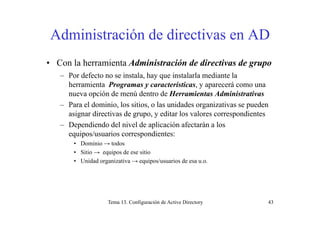 Administración de directivas en ADAdministración de directivas en AD
• Con la herramienta Administración de directivas de grupo• Con la herramienta Administración de directivas de grupo
– Por defecto no se instala, hay que instalarla mediante la
herramienta Programas y características, y aparecerá como unag y , y p
nueva opción de menú dentro de Herramientas Administrativas
– Para el dominio, los sitios, o las unidades organizativas se pueden
asignar directivas de grupo y editar los valores correspondientesasignar directivas de grupo, y editar los valores correspondientes
– Dependiendo del nivel de aplicación afectarán a los
equipos/usuarios correspondientes:
• Dominio → todos
• Sitio → equipos de ese sitio
• Unidad organizativa → equipos/usuarios de esa u.o.
Tema 13. Configuración de Active Directory 43
 