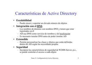 Características de Active Directory
• Escalabilidad
– Puede crecer y soportar un elevado número de objetos
• Integración con el DNS
– Los nombres de dominio son nombres DNS y tienen que estar
registrados en él
– AD usa DNS como servicio de nombres y de localización
– Es necesario instalar DNS antes de poder instalar AD
• ExtensibleExtensible
– Permite personalizar las clases y objetos que están definidas
dentro de AD según las necesidades propias
• Seguridad• Seguridad
– Incorpora las características de seguridad de W2008-Server, p.e.,
se puede controlar el acceso a cada objeto
Tema 13. Configuración de Active Directory 5
 