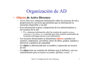 Organi ación de ADOrganización de AD
• Objetos de Active DirectoryObjetos de Active Directory
– Active Directory almacena información sobre los recursos de red y
proporciona los servicios que permiten que la información se
encuentre disponible y sea útilencuentre disponible y sea útil
– Esta información la pone a disposición de los administradores y
los usuarios de la red
• P.e., almacena información sobre las cuentas de usuario (nombres,, ( ,
contraseñas, nº de teléfono, etc.) y permite que otros usuarios autorizados de
la misma red tengan acceso a esa información
– Los recursos almacenados se denominan objetos y pueden ser:
usuarios impresoras servidores bases de datos grupos equipos yusuarios, impresoras, servidores, bases de datos, grupos, equipos y
directivas o políticas de seguridad
– Un objeto es diferenciado por su nombre y representa un recurso
de redde red
– Un objeto tiene un conjunto de atributos que lo definen y son sus
características (para un usuario su nombre, apellidos, e-mail, ...)
Tema 13. Configuración de Active Directory 7
 