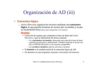 O i ió d AD (iii)Organización de AD (iii)
• Estructura lógica
– Active Directory organiza los recursos mediante una estructura
ló i l it l li blógica, lo que permite localizar un recurso por su nombre y no por
su localización física (que se hace transparente a los usuarios)
– Dominio
• Colección de equipos que comparten la base de datos del Active
Directory y que se administran de forma conjunta
– Los controladores de dominio, almacenan una copia de la base de datos
y permiten gestionarla y administrarla También controlan el acceso a lay permiten gestionarla y administrarla. También controlan el acceso a la
red, a la BD del directorio y a los recursos compartidos
– Los servidores miembros usan los servicios y recursos
• El dominio es la unidad central de la estructura lógica de ADdominio es a u dad ce t a de a est uctu a óg ca de
• Un dominio se crea al generar el primer controlador del dominio
Tema 13. Configuración de Active Directory 9
 