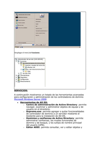 Desplegar el menú de Funciones:
SERVICIOS:
A continuación mostramos un listado de las herramientas avanzadas
para configuración y administración de los controladores de dominio
Microsoft Windows Server 2008:
● Herramientas de AD DS:
○ Centro de administración de Active Directory: permite
navegar, examinar y administrar objetos de equipo y de
usuario en el directorio.
○ Dcpromo.exe: permite agregar o quitar funcionalidades
de controlador de dominio a un servidor mediante el
Asistente para la instalación de AD DS.
○ Dominios y confianzas de Active Directory: permite
administrar confianzas, los niveles funcionales de
dominio y de bosque, y los sufijos de nombre principal
del usuario (UPN).
○ Editor ADSI: permite consultar, ver y editar objetos y
 