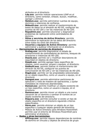 atributos en el directorio.
○ Ldp.exe: permite realizar operaciones LDAP en el
directorio, como conectar, enlazar, buscar, modificar,
agregar y eliminar.
○ Netdom.exe: permite administrar cuentas de equipo,
dominios y relaciones de confianza.
○ Ntdsutil.exe: permite realizar el mantenimiento de
bases de datos en el almacén de AD DS, configurar los
puertos de AD LDS y ver las instancias de AD LDS.
○ Repadmin.exe: permite solucionar y diagnosticar
problemas de replicación entre controladores de
dominio.
○ Sitios y servicios de Active Directory: permite
administrar la replicación de los datos del directorio
entre todos los sitios del directorio.
○ Usuarios y equipos de Active Directory: permite
administrar y publicar información en el directorio.
● Herramientas de servicios de directorio:
○ Dcdiag.exe: permite diagnosticar el estado de
mantenimiento de controladores de dominio, bosques de
directorios e instancias de AD LDS.
○ Dsacls.exe: permite ver y modificar descriptores de
seguridad en objetos de directorio.
○ Dsadd.exe: permite agregar tipos específicos de
objetos, como usuarios, grupos y equipos, al directorio.
○ Dsdbutil.exe: permite realizar el mantenimiento del
almacén de AD DS, configurar los puertos de
comunicación de AD LDS y ver las instancias de AD LDS.
○ Dsget.exe: permite ver las propiedades seleccionadas
de un objeto específico, como un usuario o equipo, en el
directorio.
○ Dsmgmt.exe: permite administrar particiones de
aplicación y roles de maestro de operaciones, y quitar
metadatos de instancias abandonadas.
○ Dsmod.exe: permite modificar un objeto existente de
un tipo específico, como un usuario o equipo, en el
directorio.
○ Dsmove.exe: permite mover un objeto a una nueva
ubicación de un dominio o cambiar el nombre de un
objeto existente del directorio.
○ Dsquery.exe: permite consultar si existe un tipo de
objeto específico en el directorio siguiendo criterios
especificados.
○ Dsrm.exe: permite eliminar un objeto de un tipo
específico o cualquier objeto general del directorio.
○ Módulo de Active Directory para Windows PowerShell:
permite usar el entorno de Windows PowerShell para
administrar el directorio.
● Redes y otras herramientas:
○ GPfixup.exe: permite reparar dependencias de nombres
de dominio en vínculos y objetos de directiva de grupo
 