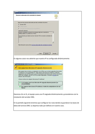 En algunos casos nos advierte que nuestra IP es configurada dinámicamente:
Hacemos clic en Si, el equipo usara una IP asignada dinámicamente y procedemos con la
instalación del servidor DNS.
En la pantalla siguiente tenemos que configurar las rutas donde se guardaran las bases de
datos del servicio DNS. Lo dejamos todo por defecto en nuestro caso.
 
