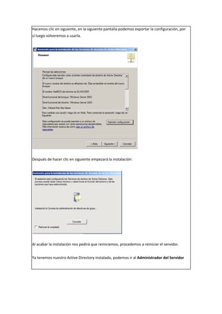Hacemos clic en siguiente, en la siguiente pantalla podemos exportar la configuración, por
si luego volveremos a usarla.
Después de hacer clic en siguiente empezará la instalación:
Al acabar la instalación nos pedirá que reiniciemos, procedemos a reiniciar el servidor.
Ya tenemos nuestro Active Directory instalado, podemos ir al Administrador del Servidor
 