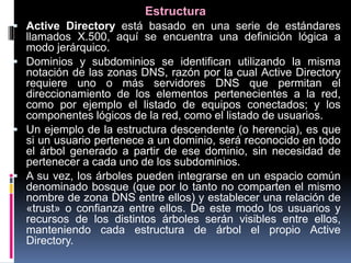 Estructura
 Active Directory está basado en una serie de estándares
llamados X.500, aquí se encuentra una definición lógica a
modo jerárquico.
 Dominios y subdominios se identifican utilizando la misma
notación de las zonas DNS, razón por la cual Active Directory
requiere uno o más servidores DNS que permitan el
direccionamiento de los elementos pertenecientes a la red,
como por ejemplo el listado de equipos conectados; y los
componentes lógicos de la red, como el listado de usuarios.
 Un ejemplo de la estructura descendente (o herencia), es que
si un usuario pertenece a un dominio, será reconocido en todo
el árbol generado a partir de ese dominio, sin necesidad de
pertenecer a cada uno de los subdominios.
 A su vez, los árboles pueden integrarse en un espacio común
denominado bosque (que por lo tanto no comparten el mismo
nombre de zona DNS entre ellos) y establecer una relación de
«trust» o confianza entre ellos. De este modo los usuarios y
recursos de los distintos árboles serán visibles entre ellos,
manteniendo cada estructura de árbol el propio Active
Directory.
 