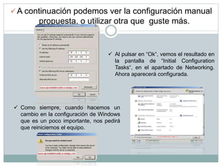  A continuación podemos ver la configuración manual
propuesta, o utilizar otra que guste más.
 Al pulsar en “Ok“, vemos el resultado en
la pantalla de “Initial Configuration
Tasks“, en el apartado de Networking.
Ahora aparecerá configurada.
 Como siempre, cuando hacemos un
cambio en la configuración de Windows
que es un poco importante, nos pedirá
que reiniciemos el equipo.
 