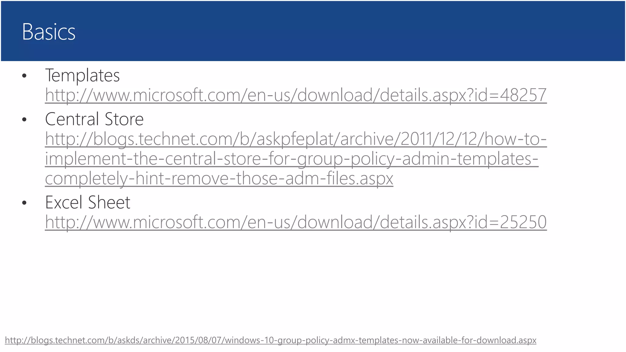 Basics
• Templates
http://www.microsoft.com/en-us/download/details.aspx?id=48257
• Central Store
http://blogs.technet.com/b/askpfeplat/archive/2011/12/12/how-to-
implement-the-central-store-for-group-policy-admin-templates-
completely-hint-remove-those-adm-files.aspx
• Excel Sheet
http://www.microsoft.com/en-us/download/details.aspx?id=25250
http://blogs.technet.com/b/askds/archive/2015/08/07/windows-10-group-policy-admx-templates-now-available-for-download.aspx
 