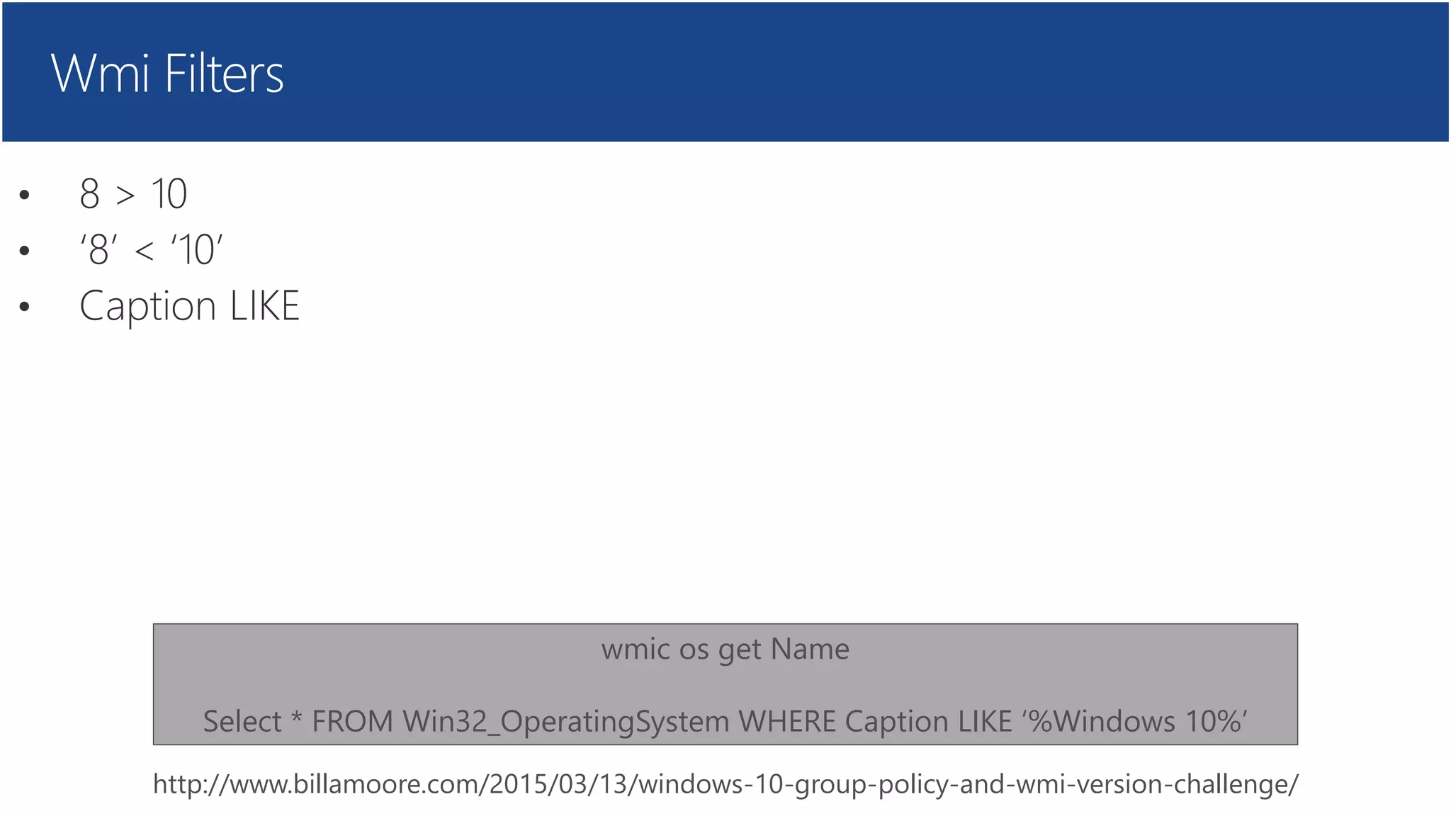 Wmi Filters
• 8 > 10
• ‘8’ < ‘10’
• Caption LIKE
http://www.billamoore.com/2015/03/13/windows-10-group-policy-and-wmi-version-challenge/
wmic os get Name
Select * FROM Win32_OperatingSystem WHERE Caption LIKE ‘%Windows 10%’
 