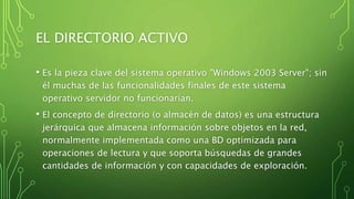 EL DIRECTORIO ACTIVO
• Es la pieza clave del sistema operativo "Windows 2003 Server"; sin
él muchas de las funcionalidades finales de este sistema
operativo servidor no funcionarían.
• El concepto de directorio (o almacén de datos) es una estructura
jerárquica que almacena información sobre objetos en la red,
normalmente implementada como una BD optimizada para
operaciones de lectura y que soporta búsquedas de grandes
cantidades de información y con capacidades de exploración.
 
