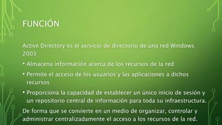 FUNCIÓN
Active Directory es el servicio de directorio de una red Windows
2003
• Almacena información acerca de los recursos de la red
• Permite el acceso de los usuarios y las aplicaciones a dichos
recursos
• Proporciona la capacidad de establecer un único inicio de sesión y
un repositorio central de información para toda su infraestructura.
De forma que se convierte en un medio de organizar, controlar y
administrar centralizadamente el acceso a los recursos de la red.
 