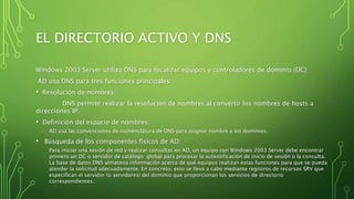 EL DIRECTORIO ACTIVO Y DNS
Windows 2003 Server utiliza DNS para localizar equipos y controladores de dominio (DC)
AD usa DNS para tres funciones principales:
• Resolución de nombres:
DNS permite realizar la resolución de nombres al convertir los nombres de hosts a
direcciones IP.
• Definición del espacio de nombres:
AD usa las convenciones de nomenclatura de DNS para asignar nombre a los dominios.
• Búsqueda de los componentes físicos de AD:
Para iniciar una sesión de red y realizar consultas en AD, un equipo con Windows 2003 Server debe encontrar
primero un DC o servidor de catálogo global para procesar la autentificación de inicio de sesión o la consulta.
La base de datos DNS almacena información acerca de qué equipos realizan estas funciones para que se pueda
atender la solicitud adecuadamente. En concreto, esto se lleva a cabo mediante registros de recursos SRV que
especifican el servidor (o servidores) del dominio que proporcionan los servicios de directorio
correspondientes.
 