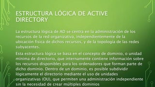 ESTRUCTURA LÓGICA DE ACTIVE
DIRECTORY
La estructura lógica de AD se centra en la administración de los
recursos de la red organizativa, independientemente de la
ubicación física de dichos recursos, y de la topología de las redes
subyacentes.
Esta estructura lógica se basa en el concepto de dominio, o unidad
mínima de directorio, que internamente contiene información sobre
los recursos disponibles para los ordenadores que forman parte de
dicho dominio. Dentro de un dominio, es posible subdividir
lógicamente el directorio mediante el uso de unidades
organizativas (OU), que permiten una administración independiente
sin la necesidad de crear múltiples dominios
 