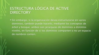 ESTRUCTURA LÓGICA DE ACTIVE
DIRECTORY
• Sin embargo, si la organización desea estructurarse en varios
dominios, también puede hacerlo, mediante los conceptos de
árbol y bosque; ambos son jerarquías de dominios a distintos
niveles, en función de si los dominios comparten o no un espacio
de nombres común.
 