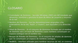 GLOSARIO
• Controlador de Dominio.- Servidor Windows 2003 con AD instalado que
almacena, mantiene y gestiona la base de datos de usuarios y recursos
de la red.
• Nombre de Dominio.- Son las denominaciones asignadas a los
ordenadores de la red, 'hosts', y 'routers', que equivalen a su dirección
IP.
• Árbol de Dominio.- Es el conjunto de dominios formado por el nombre
de dominio raíz y el resto de dominios cuyos nombres constituyen un
espacio contiguo con el nombre raíz.
• Bosque de Árboles de Dominios.- Es el conjunto de árboles de dominio
que no constituyen un espacio de nombres contiguo.
• NetBIOS.- Interface utilizado para nombrar recursos de red, en sistemas
 