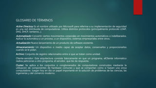 GLOSARIO DE TÉRMINOS
Active Directory: Es el nombre utilizado por Microsoft para referirse a su implementación de seguridad
en una red distribuida de computadoras. Utiliza distintos protocolos (principalmente protocolo LDAP,
DNS, DHCP, kerberos...).
Automatizado: Convertir ciertos movimientos corporales en movimientos automáticos o indeliberados.
Aplicar la automática a un proceso, a un dispositivo, sistemas empresariales entre otros.
Actualización: Nuevo lanzamiento de un producto de software existente.
Almacenamiento: Un dispositivo o medio capaz de aceptar datos, conservarlos y proporcionarlos
cuando se le pidan.
Archivo: Conjunto de registro relacionados entre sí que se tratan como unidad.
Cliente-servidor: Esta arquitectura consiste básicamente en que un programa, elCliente informático
realiza peticiones a otro programa, el servidor, que les da respuesta.
Cluster: Se aplica a los conjuntos o conglomerados de computadoras construidos mediante la
utilización de componentes de hardware comunes y que se comportan como si fuesen una única
computadora. Juegan hoy en día un papel importante en la solución de problemas de las ciencias, las
ingenierías y del comercio moderno.
 