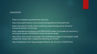 LINKGRAFÍA
• https://es.wikipedia.org/wiki/Active_Directory
• http://www.adrformacion.com/cursos/exchange/leccion3/tutorial2.html
• https://technet.microsoft.com/es-es/library/understanding-active-directory-
functional-levels(v=ws.10).aspx
• https://elguillemvp.wordpress.com/2009/10/03/niveles-funcionales-de-dominio-y-
de-bosque-domain-%E2%80%93-forest-functional-levels/
• http://docs.citrix.com/es-es/xenapp-and-xendesktop/xenapp-6-5/xenapp65-w2k8-
wrapper/ps-design-plan-wrapper/ps-planning-ad-v2.html
• http://yesleyduran.over-blog.es/pages/Glosario_de_Terminos-1518378.html
 