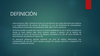 DEFINICIÓN
• Active Directory (AD) o Directorio Activo son los términos que utiliza Microsoft para referirse
a su implementación de servicio de directorio en una red distribuida de computadores.
Utiliza distintos protocolos, principalmente LDAP, DNS, DHCP y Kerberos.
• De forma sencilla se puede decir que es un servicio establecido en uno o varios servidores en
donde se crean objetos tales como usuarios, equipos o grupos, con el objetivo de
administrar los inicios de sesión en los equipos conectados a la red, así como también la
administración de políticas en toda la red.
• Su estructura jerárquica permite mantener una serie de objetos relacionados con
componentes de una red, como usuarios, grupos de usuarios, permisos y asignación de
recursos y políticas de acceso.
 
