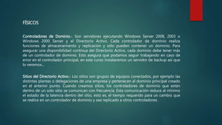 FÍSICOS
Controladores de Dominio.- Son servidores ejecutando Windows Server 2008, 2003 o
Windows 2000 Server y el Directorio Activo. Cada controlador de dominio realiza
funciones de almacenamiento y replicación y sólo pueden contener un dominio. Para
asegurar una disponibilidad continua del Directorio Activo, cada dominio debe tener más
de un controlador de dominio. Esto asegura que podamos seguir trabajando en caso de
error en el controlador principal, en este curso instalaremos un servidor de backup así que
lo veremos...
Sitios del Directorio Activo.- Los sitios son grupos de equipos conectados, por ejemplo las
distintas plantas o delegaciones de una empresa y pertenecen al dominio principal creado
en el anterior punto. Cuando creamos sitios, los controladores de dominio que están
dentro de un solo sitio se comunican con frecuencia. Esta comunicación reduce al mínimo
el estado de la latencia dentro del sitio, esto es, el tiempo requerido para un cambio que
se realice en un controlador de dominio y sea replicado a otros controladores.
 