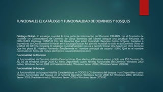 FUNCIONALES EL CATÁLOGO Y FUNCIONALIDAD DE DOMINIOS Y BOSQUES
Catálogo Global.- El catalogo mundial Es Una parte de información del Dominio CREADO con el Propósito de
Habilitar un Controladores de Dominio de Otros dominios del Mismo bosque una Localizar Recursos de
CUALQUIER Dominio. EJEMPLO Por, los Usuarios Que esten buscando Recursos Como Ficheros, Carpetas o
impresoras de Otro Dominio lo Harán en el catálogo buscar Así párrafo mundial no solo en su Dominio chino en
la BASE DE DATOS completa. El catalogo mundial también nos va a permitir Iniciar Una Sesión en Otro Dominio
Que No playa EL Nuestro Poniendo Simplemente el "nombre principal de usuario" (UPN) Qué es el nombre
construído en forma de correo electrónico: usuario@dominio.com
Funcionalidad de Dominio
La funcionalidad de Dominio Habilita Características Que afectan al Dominio entero, y Solo una ESE Dominio. En
AD DS de Windows Server 2008 R2, heno Disponibles cuatro Niveles Funcionales del Dominio: Windows 2000
nativo, Windows Server 2003 (el Predeterminado), Windows Server 2008 y Windows Server 2008 R2.
Funcionalidad de bosque
La funcionalidad de bosque Habilita Características en TODOS LOS dominios del bosque. Hay Disponibles cuatro
Niveles Funcionales del bosque en el Sistema Operativo Windows Server 2008 R2: Windows 2000, Windows
Server 2003 (Predeterminado), Windows Server 2008 y Windows Server 2008 R2.
 