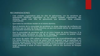 RECOMENDACIONES
• Cree unidades organizativas para los silos de aplicaciones, con los servidores de
aislamientos diferentes organizados en sus propias unidades organizativas. (No
obstante, puede crear silos de aplicaciones que abarquen varias unidades
organizativas).
• Que todos los servidores residan en el mismo dominio;
• Que el dominio de la comunidad de servidores no tenga relaciones de confianza con
dominios que no sean de Active Directory, ya que esto puede afectar las operaciones
que requieren dominios de confianza;
• Que la comunidad de servidores esté en un único bosque de Active Directory. Si la
comunidad tiene servidores en más de un bosque, los usuarios no podrán iniciar
sesiones mediante nombres principales de usuario (UPN)
• Los inicios de sesión UPN utilizan el formato nombre de usuario@identificador UPN.
Con Active Directory, los inicios de sesión UPN no requieren que se especifique un
dominio, ya que Active Directory puede localizar inicios de sesión UPN completos en el
directorio. No obstante, si hay varios bosques en la comunidad de servidores, pueden
surgir problemas si existe el mismo identificador UPN en dos dominios de bosques
distintos.
 