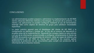 CONCLUSIONES
• Los administradores pueden preparar y administrar su implementación de AD RMS
cliente utilizando diferentes métodos y tecnologías , en función de su entorno , y el
cliente y las aplicaciones se pueden configurar mediante el uso de herramientas
estándar tales como objetos de directiva de grupo para satisfacer necesidades
específicas .
• La mejor práctica general para el despliegue del cliente de AD RMS y la
configuración es planificar y probar así , el uso de un entorno de laboratorio o
pruebas antes de la implementación. Siguiendo los consejos dados en este artículo
y el uso de la información proporcionada a configurar correctamente el cliente de
AD RMS de acuerdo a sus necesidades de entorno , debe ser capaz de obtener una
implementación de AD RMS sin fisuras que permite a los usuarios aplicar
fácilmente la protección de sus documentos para cumplir con protección de la
información de su empresa necesita .
 