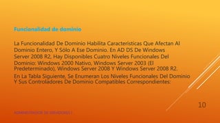 Funcionalidad de dominio
La Funcionalidad De Dominio Habilita Características Que Afectan Al
Dominio Entero, Y Sólo A Ese Dominio. En AD DS De Windows
Server 2008 R2, Hay Disponibles Cuatro Niveles Funcionales Del
Dominio: Windows 2000 Nativo, Windows Server 2003 (El
Predeterminado), Windows Server 2008 Y Windows Server 2008 R2.
En La Tabla Siguiente, Se Enumeran Los Niveles Funcionales Del Dominio
Y Sus Controladores De Dominio Compatibles Correspondientes:
ADMINISTRADOR DE SERVIDORES I
10
 