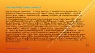 FUNCIONALIDAD DE DOMINIOS Y BOSQUES
La Funcionalidad De Los Dominios Y Los Bosques, Introducida En Active Directory De Windows Server 2003,
Proporciona Un Método Para Habilitar Funciones De Active Directory Para Todo Un Dominio O Bosque Del
Entorno De Red. Tiene A Su Disposición Distintos Niveles De Funcionalidad De Dominios Y Funcionalidad De
Bosques Según Los Entornos.
Si Todos Los Controladores De Dominio De Su Dominio O Bosque Ejecutan Windows Server 2003 Y El Nivel
Funcional Se Establece En Windows Server 2003, Tendrá A Su Disposición Todas Las Funciones Para Dominios Y
Bosques Completos. En Cambio, Cuando Un Dominio O Bosque Con Controladores De Dominio Que Ejecutan
Windows Server 2003 Incluye Controladores De Dominio De Windows NT 4.0 O Windows 2000, Las Funciones De
Active Directory Estarán Limitadas. Para Obtener Más Información Acerca De Cómo Habilitar Las Funciones De
Todo Un Dominio O Bosque, Vea Aumentar Los Niveles Funcionales De Dominios Y Bosques.
El Concepto De Habilitar Funcionalidades Adicionales En Active Directory Es Posible En Windows 2000 Tanto En
Modos Nativos Como Mixtos. Los Dominios De Modo Mixto Pueden Incluir Controladores De Reserva Del
Dominio De Windows NT 4.0 Pero No Pueden Utilizar Grupos De Seguridad Universales, Anidamiento De Grupos
Ni Funcionalidad De Historial De Id. De Seguridad (SID). Cuando El Dominio Se Establece En Modo Nativo Sí Que
Están Disponibles Los Grupos De Seguridad Universales, El Anidamiento De Grupos Y Las Capacidades De Historial
De SID. Los Controladores De Dominio Que Ejecutan Windows 2000 Server No Admiten La Funcionalidad De
Dominios Y Bosques.
ADMINISTRADOR DE SERVIDORES I
15
 