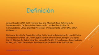 Active Directory (AD) Es El Término Que Usa Microsoft Para Referirse A Su
Implementación De Servicio De Directorio En Una Red Distribuida De
Computadores. Utiliza Distintos Protocolos (Principalmente LDAP, DNS, DHCP,
Kerberos…).
De Forma Sencilla Se Puede Decir Que Es Un Servicio Establecido En Uno O Varios
Servidores En Donde Se Crean Objetos Tales Como Usuarios, Equipos O Grupos,
Con El Objetivo De Administrar Los Inicios De Sesión En Los Equipos Conectados A
La Red, Así Como También La Administración De Políticas En Toda La Red.
Definición
ADMINISTRADOR DE SERVIDORES I
2
 