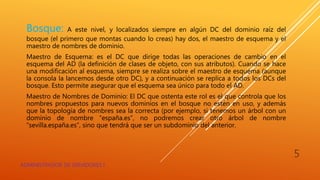 Bosque: A este nivel, y localizados siempre en algún DC del dominio raíz del
bosque (el primero que montas cuando lo creas) hay dos, el maestro de esquema y el
maestro de nombres de dominio.
Maestro de Esquema: es el DC que dirige todas las operaciones de cambio en el
esquema del AD (la definición de clases de objeto, con sus atributos). Cuando se hace
una modificación al esquema, siempre se realiza sobre el maestro de esquema (aunque
la consola la lancemos desde otro DC), y a continuación se replica a todos los DCs del
bosque. Esto permite asegurar que el esquema sea único para todo el AD.
Maestro de Nombres de Dominio: El DC que ostenta este rol es el que controla que los
nombres propuestos para nuevos dominios en el bosque no estén en uso, y además
que la topología de nombres sea la correcta (por ejemplo, si tenemos un árbol con un
dominio de nombre “españa.es”, no podremos crear otro árbol de nombre
“sevilla.españa.es”, sino que tendrá que ser un subdominio del anterior.
ADMINISTRADOR DE SERVIDORES I
5
 