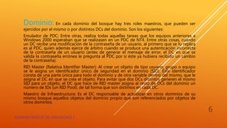 Dominio: En cada dominio del bosque hay tres roles maestros, que pueden ser
ejercidos por el mismo o por distintos DCs del dominio. Son los siguientes:
Emulador de PDC: Entre otras, realiza todas aquellas tareas que los equipos anteriores a
Windows 2000 esperaban que se realizasen en un PDC de NT4. Entre otras cosas, cuando
un DC recibe una modificación de la contraseña de un usuario, al primero que se lo replica
es al PDC, quien además ejerce de árbitro cuando se produce una autenticación incorrecta
de la contraseña de un usuario (antes de generar el mensaje de error, el DC en que se
valida la contraseña errónea le pregunta al PDC por si éste ya hubiera recibido un cambio
de la contraseña).
RID Master (Relativa Identifier Master): Al crear un objeto de tipo usuario, grupo o equipo
se le asigna un identificador único de seguridad en el dominio (SID). Este identificador
consta de una parte única para todo el dominio y de otra variable dentro del mismo, que le
asigna el DC en que se crea el objeto. Para evitar que dos DCs distintos generen el mismo
SID para un objeto, el DC que hace de RID master asigna al resto de DCs del dominio un
número de IDs (un RID Pool), de tal forma que son distintos en cada DC.
Maestro de Infraestructura: Es el DC responsable de actualizar en otros dominios de su
mismo bosque aquellos objetos del dominio propio que son referenciados por objetos de
otros dominios.
ADMINISTRADOR DE SERVIDORES I
6
 