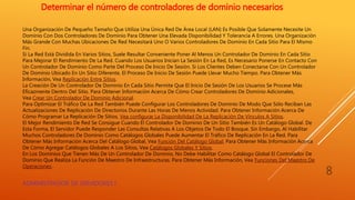 Una Organización De Pequeño Tamaño Que Utiliza Una Única Red De Área Local (LAN) Es Posible Que Solamente Necesite Un
Dominio Con Dos Controladores De Dominio Para Obtener Una Elevada Disponibilidad Y Tolerancia A Errores. Una Organización
Más Grande Con Muchas Ubicaciones De Red Necesitará Uno O Varios Controladores De Dominio En Cada Sitio Para El Mismo
Fin.
Si La Red Está Dividida En Varios Sitios, Suele Resultar Conveniente Poner Al Menos Un Controlador De Dominio En Cada Sitio
Para Mejorar El Rendimiento De La Red. Cuando Los Usuarios Inician La Sesión En La Red, Es Necesario Ponerse En Contacto Con
Un Controlador De Dominio Como Parte Del Proceso De Inicio De Sesión. Si Los Clientes Deben Conectarse Con Un Controlador
De Dominio Ubicado En Un Sitio Diferente, El Proceso De Inicio De Sesión Puede Llevar Mucho Tiempo. Para Obtener Más
Información, Vea Replicación Entre Sitios.
La Creación De Un Controlador De Dominio En Cada Sitio Permite Que El Inicio De Sesión De Los Usuarios Se Procese Más
Eficazmente Dentro Del Sitio. Para Obtener Información Acerca De Cómo Crear Controladores De Dominio Adicionales,
Vea Crear Un Controlador De Dominio Adicional.
Para Optimizar El Tráfico De La Red También Puede Configurar Los Controladores De Dominio De Modo Que Sólo Reciban Las
Actualizaciones De Replicación De Directorios Durante Las Horas De Menos Actividad. Para Obtener Información Acerca De
Cómo Programar La Replicación De Sitios, Vea configurar La Disponibilidad De La Replicación De Vínculos A Sitios.
El Mejor Rendimiento De Red Se Consigue Cuando El Controlador De Dominio De Un Sitio También Es Un Catálogo Global. De
Esta Forma, El Servidor Puede Responder Las Consultas Relativas A Los Objetos De Todo El Bosque. Sin Embargo, Al Habilitar
Muchos Controladores De Dominio Como Catálogos Globales Puede Aumentar El Tráfico De Replicación En La Red. Para
Obtener Más Información Acerca Del Catálogo Global, Vea Función Del Catálogo Global. Para Obtener Más Información Acerca
De Cómo Agregar Catálogos Globales A Los Sitios, Vea Catálogos Globales Y Sitios.
En Los Dominios Que Tienen Más De Un Controlador De Dominio, No Debe Habilitar Como Catálogo Global El Controlador De
Dominio Que Realiza La Función De Maestro De Infraestructuras. Para Obtener Más Información, Vea Funciones Del Maestro De
Operaciones.
Determinar el número de controladores de dominio necesarios
ADMINISTRADOR DE SERVIDORES I
8
 